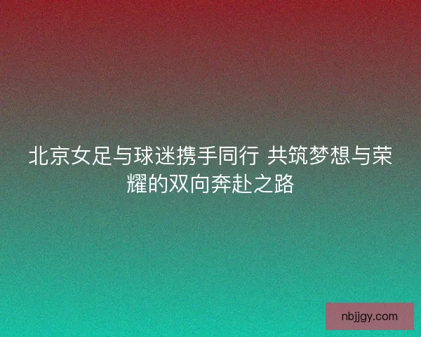 北京女足与球迷携手同行 共筑梦想与荣耀的双向奔赴之路