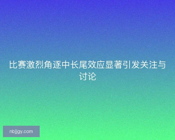 比赛激烈角逐中长尾效应显著引发关注与讨论