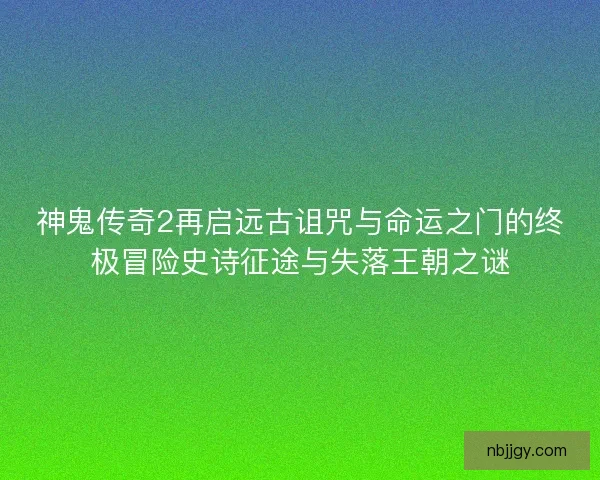 神鬼传奇2再启远古诅咒与命运之门的终极冒险史诗征途与失落王朝之谜