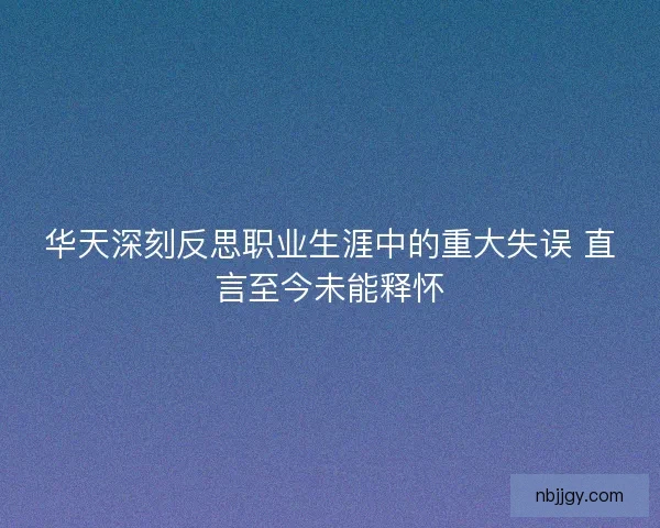 华天深刻反思职业生涯中的重大失误 直言至今未能释怀